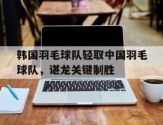 IM体育官方网站-关于韩国羽毛球队轻取中国羽毛球队，谌龙关键制胜的信息